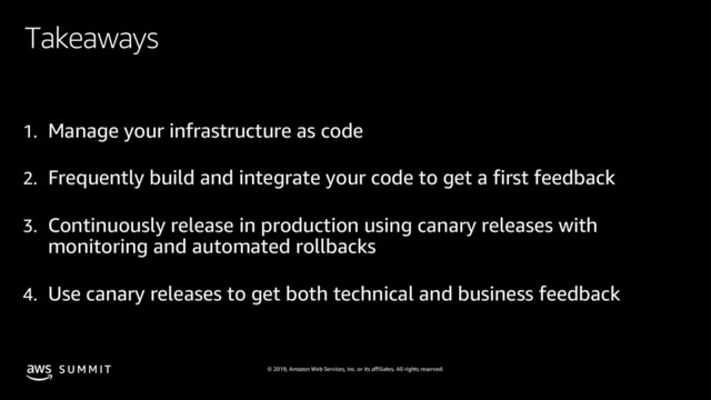 © 2019, Amazon Web Services, Inc. or its affiliates. All rights reserved.
S U M M I T
Takeaways
1. Manage your infrastructure as code
2. Frequently build and integrate your code to get a first feedback
3. Continuously release in production using canary releases with
monitoring and automated rollbacks
4. Use canary releases to get both technical and business feedback

