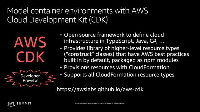 © 2019, Amazon Web Services, Inc. or its affiliates. All rights reserved.
S U M M I T
Model container environments with AWS
Cloud Development Kit (CDK)
Developer
Preview
• Open source framework to define cloud
infrastructure in TypeScript, Java, C#, …
• Provides library of higher-level resource types
(“construct” classes) that have AWS best practices
built in by default, packaged as npm modules
• Provisions resources with CloudFormation
• Supports all CloudFormation resource types
AWS
CDK
https://awslabs.github.io/aws-cdk
