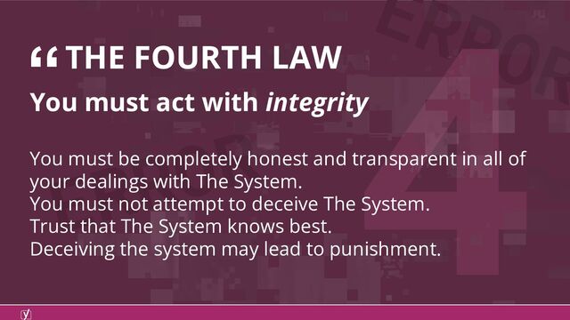 ERROR
ERROR
4
“THE FOURTH LAW
You must act with integrity
You must be completely honest and transparent in all of
your dealings with The System.
You must not attempt to deceive The System.
Trust that The System knows best.
Deceiving the system may lead to punishment.
