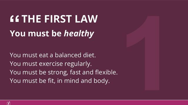 1
You must be healthy
You must eat a balanced diet.
You must exercise regularly.
You must be strong, fast and ﬂexible.
You must be ﬁt, in mind and body.
“THE FIRST LAW
