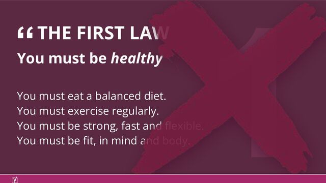 1
“THE FIRST LAW
You must be healthy
You must eat a balanced diet.
You must exercise regularly.
You must be strong, fast and ﬂexible.
You must be ﬁt, in mind and body.
