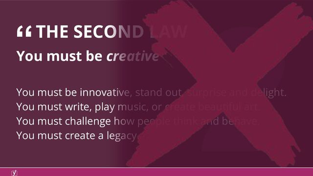 2
You must be creative
You must be innovative, stand out, surprise and delight.
You must write, play music, or create beautiful art.
You must challenge how people think and behave.
You must create a legacy.
“THE SECOND LAW
