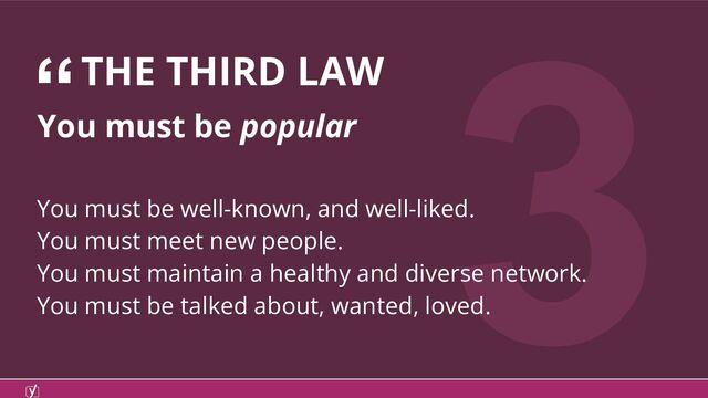 3
You must be popular
You must be well-known, and well-liked.
You must meet new people.
You must maintain a healthy and diverse network.
You must be talked about, wanted, loved.
“THE THIRD LAW
