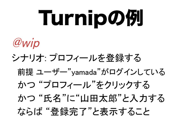 5VSOJQͷྫ
@wip	
シナリオ: プロフィールを登録する	
前提 ユーザー”yamada”がログインしている	
かつ “プロフィール”をクリックする	
かつ “氏名”に“山田太郎”と入力する	
ならば “登録完了”と表示すること	
