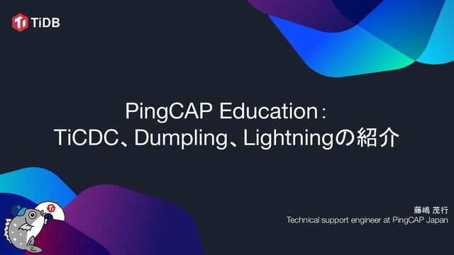 PingCAP Education：
TiCDC、Dumpling、Lightningの紹介
藤嶋 茂行
Technical support engineer at PingCAP Japan
