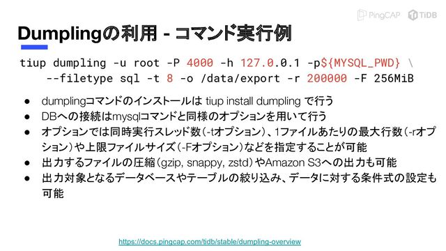 Dumplingの利用 - コマンド実行例
tiup dumpling -u root -P 4000 -h 127.0.0.1 -p${MYSQL_PWD} \
--filetype sql -t 8 -o /data/export -r 200000 -F 256MiB 
● dumplingコマンドのインストールは tiup install dumpling で行う
● DBへの接続はmysqlコマンドと同様のオプションを用いて行う
● オプションでは同時実行スレッド数（-tオプション）、1ファイルあたりの最大行数（-rオプ
ション）や上限ファイルサイズ（-Fオプション）などを指定することが可能
● 出力するファイルの圧縮（gzip, snappy, zstd）やAmazon S3への出力も可能
● 出力対象となるデータベースやテーブルの絞り込み、データに対する条件式の設定も
可能
https://docs.pingcap.com/tidb/stable/dumpling-overview
