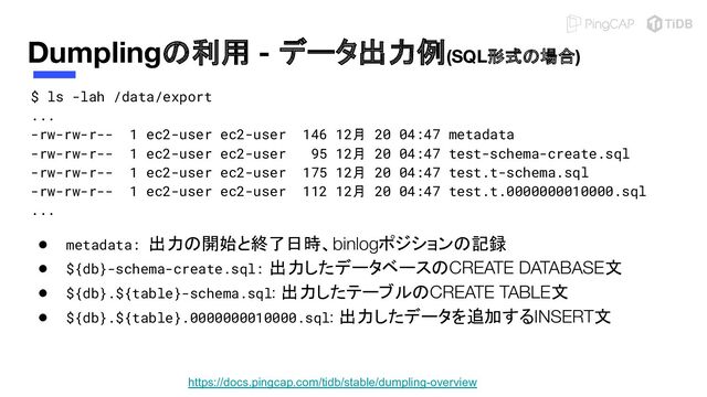 Dumplingの利用 - データ出力例(SQL形式の場合)
$ ls -lah /data/export
...
-rw-rw-r-- 1 ec2-user ec2-user 146 12月 20 04:47 metadata
-rw-rw-r-- 1 ec2-user ec2-user 95 12月 20 04:47 test-schema-create.sql
-rw-rw-r-- 1 ec2-user ec2-user 175 12月 20 04:47 test.t-schema.sql
-rw-rw-r-- 1 ec2-user ec2-user 112 12月 20 04:47 test.t.0000000010000.sql
...
● metadata: 出力の開始と終了日時、binlogポジションの記録
● ${db}-schema-create.sql: 出力したデータベースのCREATE DATABASE文
● ${db}.${table}-schema.sql: 出力したテーブルのCREATE TABLE文
● ${db}.${table}.0000000010000.sql: 出力したデータを追加するINSERT文
https://docs.pingcap.com/tidb/stable/dumpling-overview
