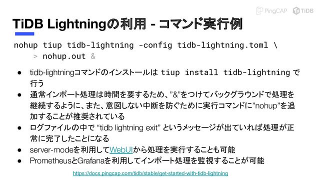 https://docs.pingcap.com/tidb/stable/get-started-with-tidb-lightning
TiDB Lightningの利用 - コマンド実行例
nohup tiup tidb-lightning -config tidb-lightning.toml \
> nohup.out & 
● tidb-lightningコマンドのインストールは tiup install tidb-lightning で
行う
● 通常インポート処理は時間を要するため、”&”をつけてバックグラウンドで処理を
継続するように、また、意図しない中断を防ぐために実行コマンドに”nohup”を追
加することが推奨されている
● ログファイルの中で “tidb lightning exit” というメッセージが出ていれば処理が正
常に完了したことになる
● server-modeを利用してWebUIから処理を実行することも可能
● PrometheusとGrafanaを利用してインポート処理を監視することが可能
