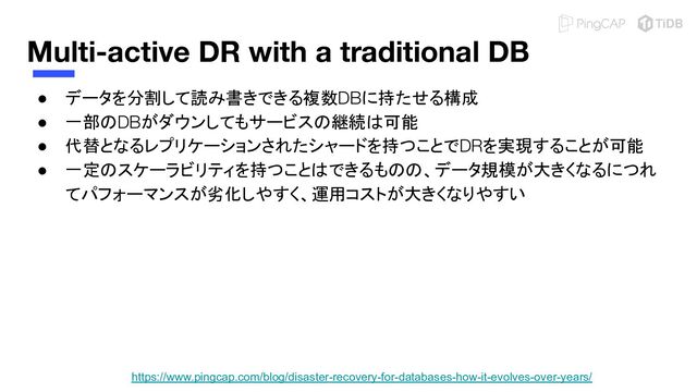 Multi-active DR with a traditional DB
● データを分割して読み書きできる複数DBに持たせる構成
● 一部のDBがダウンしてもサービスの継続は可能
● 代替となるレプリケーションされたシャードを持つことでDRを実現することが可能
● 一定のスケーラビリティを持つことはできるものの、データ規模が大きくなるにつれ
てパフォーマンスが劣化しやすく、運用コストが大きくなりやすい
https://www.pingcap.com/blog/disaster-recovery-for-databases-how-it-evolves-over-years/

