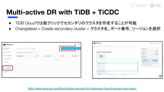 Multi-active DR with TiDB + TiCDC
● TiDB Cloudでは数クリックでセカンダリのクラスタを作成することが可能
● Changefeed > Create secondary cluster > クラスタ名、ポート番号、リージョンを選択
https://www.pingcap.com/blog/disaster-recovery-for-databases-how-it-evolves-over-years/
