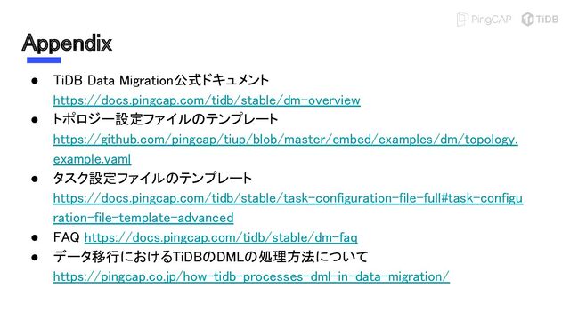 Appendix 
● TiDB Data Migration公式ドキュメント
https://docs.pingcap.com/tidb/stable/dm-overview 
● トポロジー設定ファイルのテンプレート
https://github.com/pingcap/tiup/blob/master/embed/examples/dm/topology.
example.yaml 
● タスク設定ファイルのテンプレート
https://docs.pingcap.com/tidb/stable/task-configuration-file-full#task-configu
ration-file-template-advanced 
● FAQ https://docs.pingcap.com/tidb/stable/dm-faq 
● データ移行におけるTiDBのDMLの処理方法について
https://pingcap.co.jp/how-tidb-processes-dml-in-data-migration/ 
