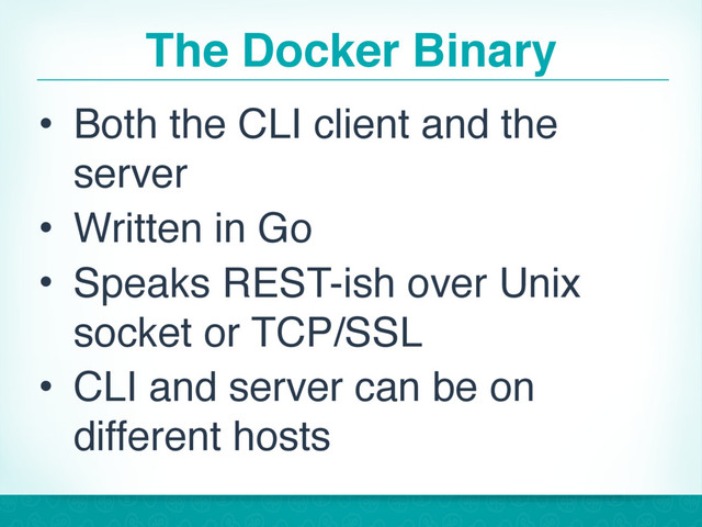 The Docker Binary
• Both the CLI client and the
server
• Written in Go
• Speaks REST-ish over Unix
socket or TCP/SSL
• CLI and server can be on
different hosts
17
