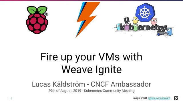 1
Fire up your VMs with
Weave Ignite
Lucas Käldström - CNCF Ambassador
29th of August, 2019 - Kubernetes Community Meeting
Image credit: @ashleymcnamara
