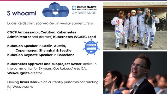 2
$ whoami
Lucas Käldström, soon-to-be University Student, 19 yo
CNCF Ambassador, Certiﬁed Kubernetes
Administrator and (former) Kubernetes WG/SIG Lead
KubeCon Speaker in Berlin, Austin,
Copenhagen, Shanghai & Seattle
KubeCon Keynote Speaker in Barcelona
Kubernetes approver and subproject owner, active in
the community for 3+ years. Got kubeadm to GA.
Weave Ignite creator
Driving luxas labs which currently performs contracting
for Weaveworks
