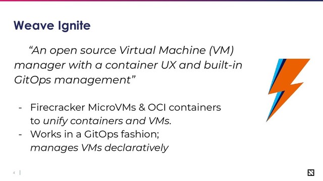 4
Weave Ignite
“An open source Virtual Machine (VM)
manager with a container UX and built-in
GitOps management”
- Firecracker MicroVMs & OCI containers
to unify containers and VMs.
- Works in a GitOps fashion;
manages VMs declaratively
