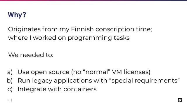 5
Why?
Originates from my Finnish conscription time;
where I worked on programming tasks
We needed to:
a) Use open source (no “normal” VM licenses)
b) Run legacy applications with “special requirements”
c) Integrate with containers
