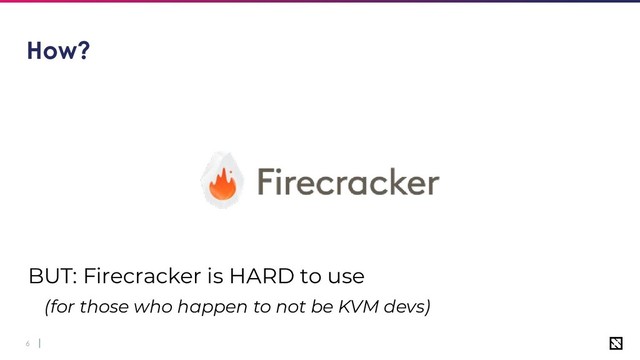 6
How?
BUT: Firecracker is HARD to use
(for those who happen to not be KVM devs)

