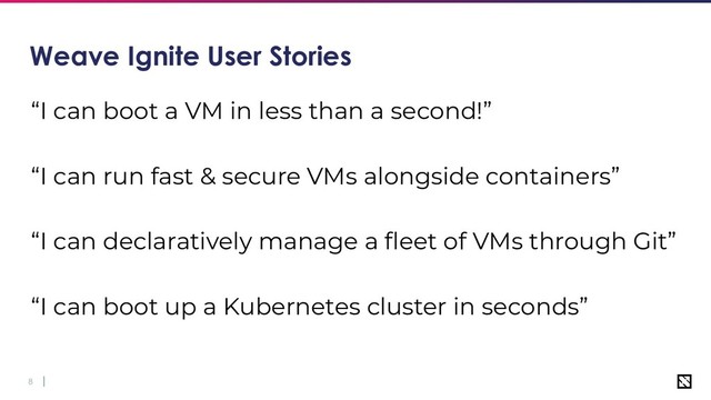 8
Weave Ignite User Stories
“I can boot a VM in less than a second!”
“I can run fast & secure VMs alongside containers”
“I can declaratively manage a ﬂeet of VMs through Git”
“I can boot up a Kubernetes cluster in seconds”
