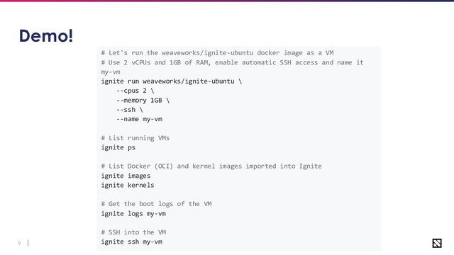 9
# Let's run the weaveworks/ignite-ubuntu docker image as a VM
# Use 2 vCPUs and 1GB of RAM, enable automatic SSH access and name it
my-vm
ignite run weaveworks/ignite-ubuntu \
--cpus 2 \
--memory 1GB \
--ssh \
--name my-vm
# List running VMs
ignite ps
# List Docker (OCI) and kernel images imported into Ignite
ignite images
ignite kernels
# Get the boot logs of the VM
ignite logs my-vm
# SSH into the VM
ignite ssh my-vm
Demo!
