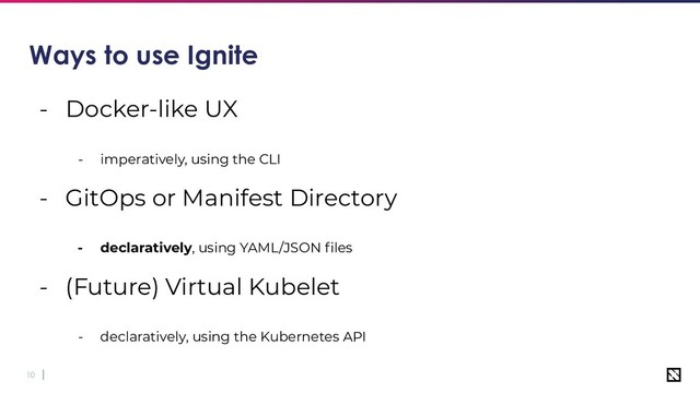 10
Ways to use Ignite
- Docker-like UX
- imperatively, using the CLI
- GitOps or Manifest Directory
- declaratively, using YAML/JSON ﬁles
- (Future) Virtual Kubelet
- declaratively, using the Kubernetes API
