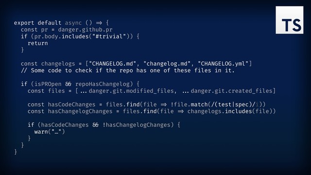 export default async () ") {
const pr = danger.github.pr
if (pr.body.includes("#trivial")) {
return
}
const changelogs = ["CHANGELOG.md", "changelog.md", "CHANGELOG.yml"]
"( Some code to check if the repo has one of these files in it.
if (isPROpen "* repoHasChangelog) {
const files = [""%danger.git.modified_files, ""%danger.git.created_files]
const hasCodeChanges = files.find(file ") !file.match(/(test|spec)/i))
const hasChangelogChanges = files.find(file ") changelogs.includes(file))
if (hasCodeChanges "* !hasChangelogChanges) {
warn("…")
}
}
}
