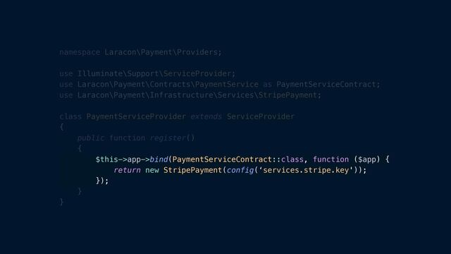 namespace Laracon\Payment\Providers;


use Illuminate\Support\ServiceProvider;


use Laracon\Payment\Contracts\PaymentService as PaymentServiceContract;


use Laracon\Payment\Infrastructure\Services\StripePayment;


class PaymentServiceProvider extends ServiceProvider


{


public function register()


{


$this->app->bind(PaymentServiceContract::class, function ($app) {


return new StripePayment(config(‘services.stripe.key'));


});


}


}
