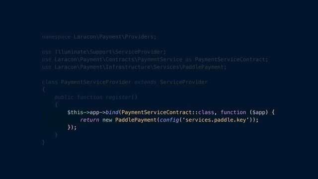 namespace Laracon\Payment\Providers;


use Illuminate\Support\ServiceProvider;


use Laracon\Payment\Contracts\PaymentService as PaymentServiceContract;


use Laracon\Payment\Infrastructure\Services\PaddlePayment;


class PaymentServiceProvider extends ServiceProvider


{


public function register()


{


$this->app->bind(PaymentServiceContract::class, function ($app) {


return new PaddlePayment(config(‘services.paddle.key’));


});


}


}
