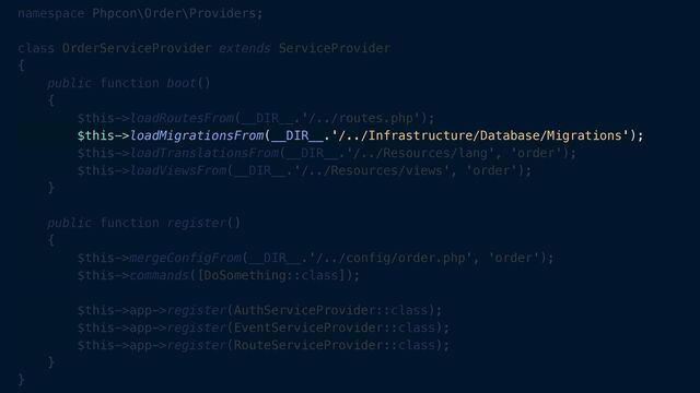 namespace Phpcon\Order\Providers;


class OrderServiceProvider extends ServiceProvider


{


public function boot()


{


$this->loadRoutesFrom(__DIR__.'/../routes.php');


$this->loadMigrationsFrom(__DIR__.'/../Infrastructure/Database/Migrations');


$this->loadTranslationsFrom(__DIR__.'/../Resources/lang', 'order');


$this->loadViewsFrom(__DIR__.'/../Resources/views', 'order');


}


public function register()


{


$this->mergeConfigFrom(__DIR__.'/../config/order.php', 'order');


$this->commands([DoSomething::class]);


$this->app->register(AuthServiceProvider::class);


$this->app->register(EventServiceProvider::class);


$this->app->register(RouteServiceProvider::class);


}


}
