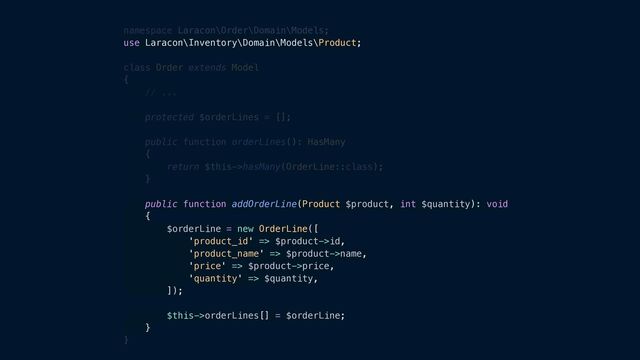 namespace Laracon\Order\Domain\Models;


use Laracon\Inventory\Domain\Models\Product;


class Order extends Model


{


// ...


protected $orderLines = [];


public function orderLines(): HasMany


{


return $this->hasMany(OrderLine::class);


}


public function addOrderLine(Product $product, int $quantity): void


{


$orderLine = new OrderLine([


'product_id' => $product->id,


'product_name' => $product->name,


'price' => $product->price,


'quantity' => $quantity,


]);


$this->orderLines[] = $orderLine;


}


}
