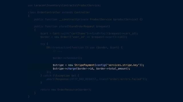 use Laracon\Inventory\Contracts\ProductService;


class OrderController extends Controller


{


public function __construct(private ProductService $productService) {}


public function store(StoreOrderRequest $request)


{


$cart = Cart::with('cartItems')->findOrFail($request->cart_id);


$order = new Order(['user_id' => $request->user()->id]);


try {


DB::transaction(function () use ($order, $cart) {


// ...


$order->checkout();


$stripe = new StripePayment(config(‘services.stripe.key'));


$stripe->charge($order->id, $order->total_amount);


});


} catch (\Exception $e) {


abort(Response::HTTP_BAD_REQUEST, trans('order::errors.failed'));


}


return new OrderResource($order);


}


}
