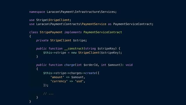 namespace Laracon\Payment\Infrastructure\Services;


use Stripe\StripeClient;


use Laracon\Payment\Contracts\PaymentService as PaymentServiceContract;


class StripePayment implements PaymentServiceContract


{


private StripeClient $stripe;


public function __construct(string $stripeKey) {


$this->stripe = new StripeClient($stripeKey);


}


public function charge(int $orderId, int $amount): void


{


$this->stripe->charges->create([


'amount' => $amount,


'currency' => 'usd',


]);


// ...


}


}
