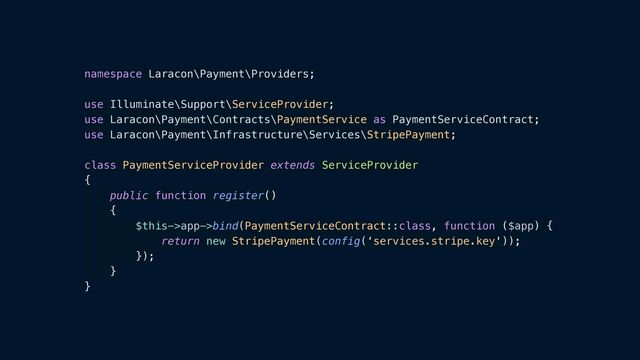 namespace Laracon\Payment\Providers;


use Illuminate\Support\ServiceProvider;


use Laracon\Payment\Contracts\PaymentService as PaymentServiceContract;


use Laracon\Payment\Infrastructure\Services\StripePayment;


class PaymentServiceProvider extends ServiceProvider


{


public function register()


{


$this->app->bind(PaymentServiceContract::class, function ($app) {


return new StripePayment(config(‘services.stripe.key'));


});


}


}
