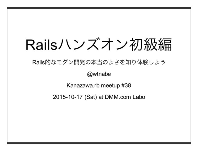 Railsハンズオン初級編
Rails的なモダン開発の本当のよさを知り体験しよう
@wtnabe
Kanazawa.rb meetup #38
2015-10-17 (Sat) at DMM.com Labo
