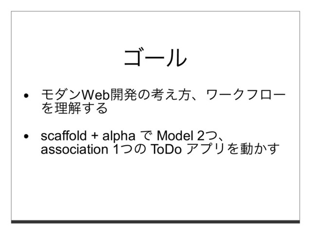 ゴール
モダンWeb開発の考え⽅、ワークフロー
を理解する
scaffold + alpha で Model 2つ、
association 1つの ToDo アプリを動かす
