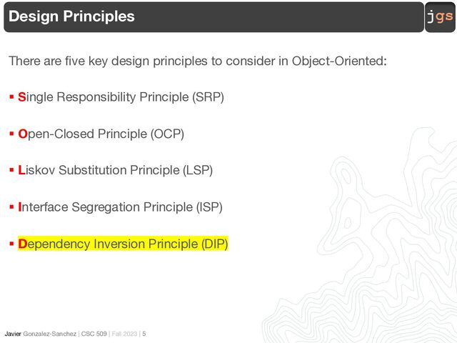 jgs
Javier Gonzalez-Sanchez | CSC 509 | Fall 2023 | 5
Design Principles
There are five key design principles to consider in Object-Oriented:
§ Single Responsibility Principle (SRP)
§ Open-Closed Principle (OCP)
§ Liskov Substitution Principle (LSP)
§ Interface Segregation Principle (ISP)
§ Dependency Inversion Principle (DIP)
