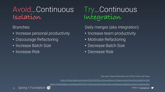 Slides by @arghrich
Avoid…Continuous
Isolation
Branches
• Increase personal productivity
• Discourage Refactoring
• Increase Batch Size
• Increase Risk
Daily merges (aka integration)
• Increase team productivity
• Motivate Refactoring
• Decrease Batch Size
• Decrease Risk
25 Spring > Foundation
See also Feature Branches are Evil by Thierry de Pauw
https://thinkinglabs.io/articles/2022/05/30/on-the-evilness-of-feature-branching-the-problems.html
https://thinkinglabs.io/articles/2022/09/17/the-practices-that-make-continuous-integration-team-working.html
Try…Continuous
Integration
