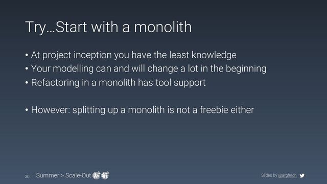 Slides by @arghrich
Try…Start with a monolith
• At project inception you have the least knowledge
• Your modelling can and will change a lot in the beginning
• Refactoring in a monolith has tool support
• However: splitting up a monolith is not a freebie either
30 Summer > Scale-Out
