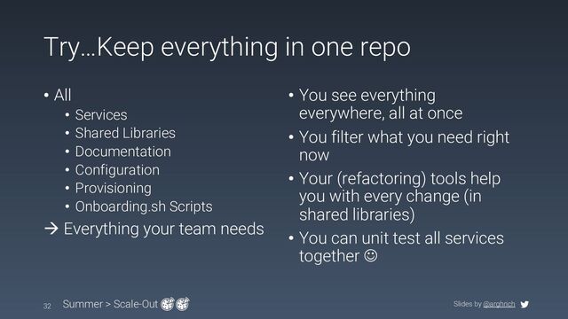 Slides by @arghrich
Try…Keep everything in one repo
32 Summer > Scale-Out
• All
• Services
• Shared Libraries
• Documentation
• Configuration
• Provisioning
• Onboarding.sh Scripts
à Everything your team needs
• You see everything
everywhere, all at once
• You filter what you need right
now
• Your (refactoring) tools help
you with every change (in
shared libraries)
• You can unit test all services
together J
