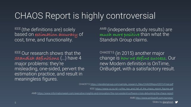 Slides by @arghrich
CHAOS Report is highly controversial
5
CHAOS’15 https://standishgroup.com/sample_research_files/CHAOSReport2015-Final.pdf
IEEE https://www.cs.vu.nl/~x/the_rise_and_fall_of_the_chaos_report_figures.pdf
AMB https://www.informationweek.com/executive-insights-and-innovation/the-non-existent-software-crisis-debunking-the-chaos-report
AMB http://www.ambysoft.com/surveys/
IEEE (the definitions are) solely
based on estimation accuracy of
cost, time, and functionality.
AMB (independent study results) are
much more positive than what the
Standish Group claims.
IEEE Our research shows that the
Standish definitions (…) have 4
major problems: they’re
misleading, one-sided, pervert the
estimation practice, and result in
meaningless figures.
CHAOS‘15 (in 2015) another major
change is how we define success. Our
new Modern definition is OnTime,
OnBudget, with a satisfactory result.

