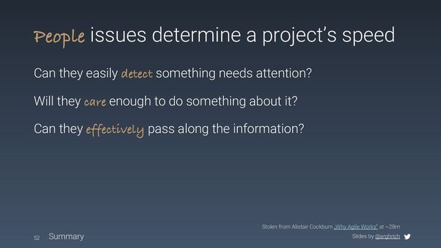 Slides by @arghrich
People issues determine a project’s speed
Can they easily detect something needs attention?
Will they care enough to do something about it?
Can they effectively pass along the information?
52 Summary
Stolen from Alistair Cockburn „Why Agile Works“ at ~28m
