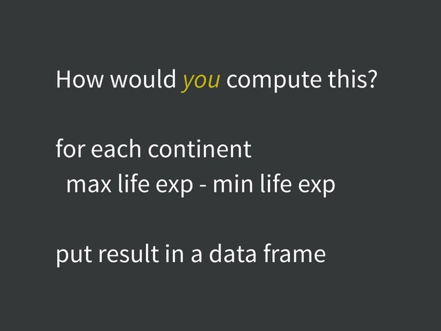 How would you compute this?
for each continent
max life exp - min life exp
put result in a data frame
