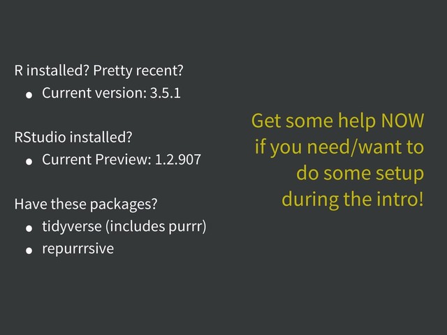 R installed? Pretty recent?
• Current version: 3.5.1
RStudio installed?
• Current Preview: 1.2.907
Have these packages?
• tidyverse (includes purrr)
• repurrrsive
Get some help NOW
if you need/want to
do some setup
during the intro!
