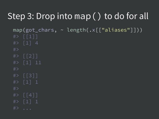 Step 3: Drop into map() to do for all
map(got_chars, ~ length(.x[["aliases"]]))
#> [[1]]
#> [1] 4
#>
#> [[2]]
#> [1] 11
#>
#> [[3]]
#> [1] 1
#>
#> [[4]]
#> [1] 1
#> ...
