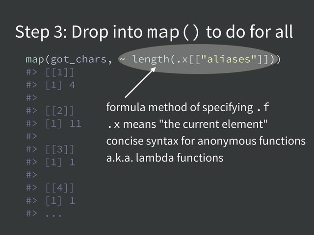 Step 3: Drop into map() to do for all
map(got_chars, ~ length(.x[["aliases"]]))
#> [[1]]
#> [1] 4
#>
#> [[2]]
#> [1] 11
#>
#> [[3]]
#> [1] 1
#>
#> [[4]]
#> [1] 1
#> ...
formula method of specifying .f
.x means "the current element"
concise syntax for anonymous functions
a.k.a. lambda functions
