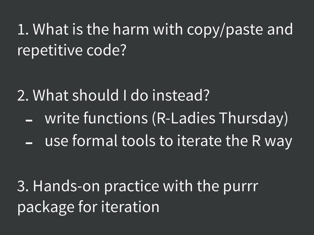 1. What is the harm with copy/paste and
repetitive code?
2. What should I do instead?
- write functions (R-Ladies Thursday)
- use formal tools to iterate the R way
3. Hands-on practice with the purrr
package for iteration
