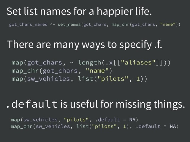 Set list names for a happier life.
There are many ways to specify .f.
.default is useful for missing things.
got_chars_named <- set_names(got_chars, map_chr(got_chars, "name"))
map(got_chars, ~ length(.x[["aliases"]]))
map_chr(got_chars, "name")
map(sw_vehicles, list("pilots", 1))
map(sw_vehicles, "pilots", .default = NA)
map_chr(sw_vehicles, list("pilots", 1), .default = NA)
