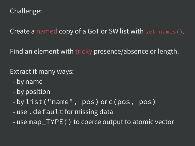 Challenge:
Create a named copy of a GoT or SW list with set_names().
Find an element with tricky presence/absence or length.
Extract it many ways:
- by name
- by position
- by list("name", pos) or c(pos, pos)
- use .default for missing data
- use map_TYPE() to coerce output to atomic vector
