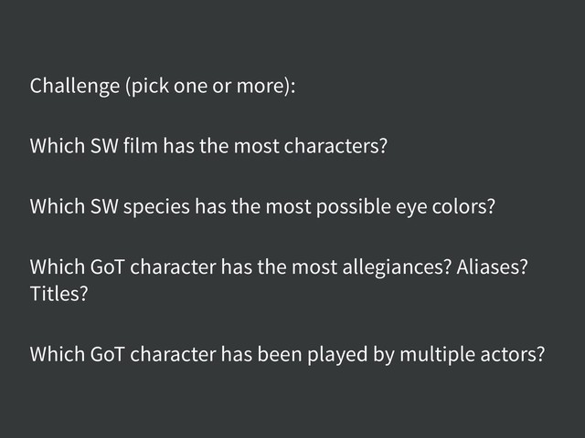Challenge (pick one or more):
Which SW film has the most characters?
Which SW species has the most possible eye colors?
Which GoT character has the most allegiances? Aliases?
Titles?
Which GoT character has been played by multiple actors?

