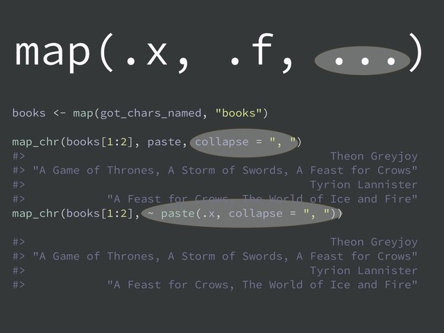 map(.x, .f, ...)
books <- map(got_chars_named, "books")
map_chr(books[1:2], paste, collapse = ", ")
#> Theon Greyjoy
#> "A Game of Thrones, A Storm of Swords, A Feast for Crows"
#> Tyrion Lannister
#> "A Feast for Crows, The World of Ice and Fire"
map_chr(books[1:2], ~ paste(.x, collapse = ", "))
#> Theon Greyjoy
#> "A Game of Thrones, A Storm of Swords, A Feast for Crows"
#> Tyrion Lannister
#> "A Feast for Crows, The World of Ice and Fire"
