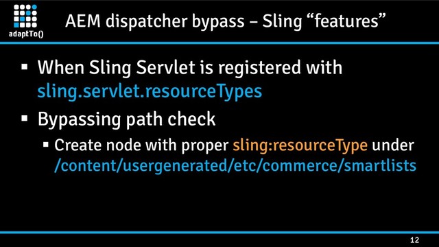 AEM dispatcher bypass – Sling “features”
12
 When Sling Servlet is registered with
sling.servlet.resourceTypes
 Bypassing path check
 Create node with proper sling:resourceType under
/content/usergenerated/etc/commerce/smartlists
